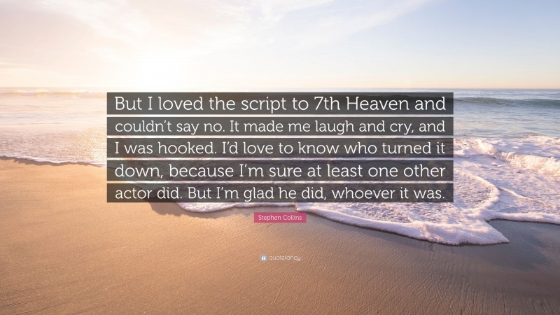 Stephen Collins Quote: “But I loved the script to 7th Heaven and couldn’t say no. It made me laugh and cry, and I was hooked. I’d love to know who turned it down, because I’m sure at least one other actor did. But I’m glad he did, whoever it was.”