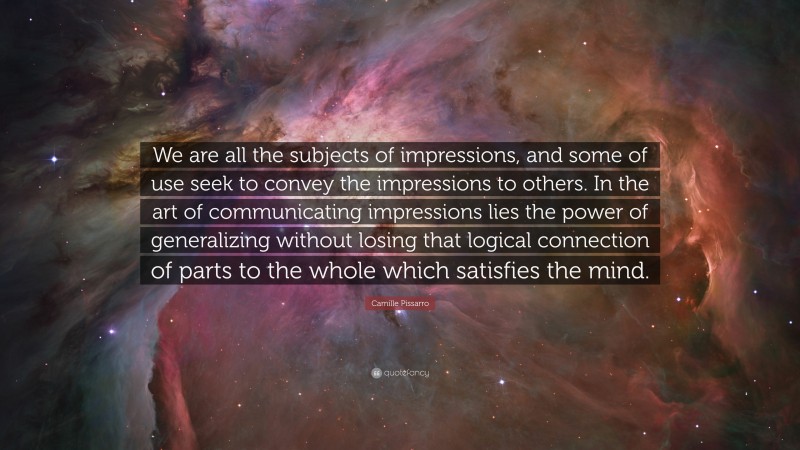Camille Pissarro Quote: “We are all the subjects of impressions, and some of use seek to convey the impressions to others. In the art of communicating impressions lies the power of generalizing without losing that logical connection of parts to the whole which satisfies the mind.”