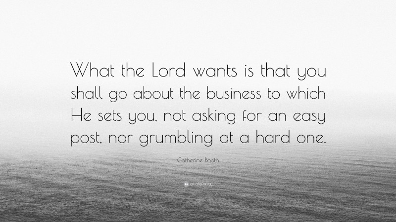 Catherine Booth Quote: “What the Lord wants is that you shall go about the business to which He sets you, not asking for an easy post, nor grumbling at a hard one.”