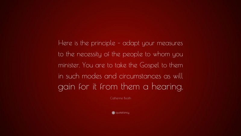 Catherine Booth Quote: “Here is the principle – adapt your measures to the necessity of the people to whom you minister. You are to take the Gospel to them in such modes and circumstances as will gain for it from them a hearing.”