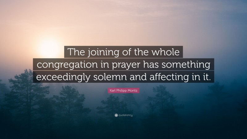 Karl Philipp Moritz Quote: “The joining of the whole congregation in prayer has something exceedingly solemn and affecting in it.”