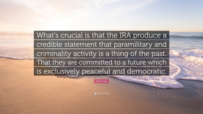 Peter Hain Quote: “What’s crucial is that the IRA produce a credible statement that paramilitary and criminality activity is a thing of the past. That they are committed to a future which is exclusively peaceful and democratic.”