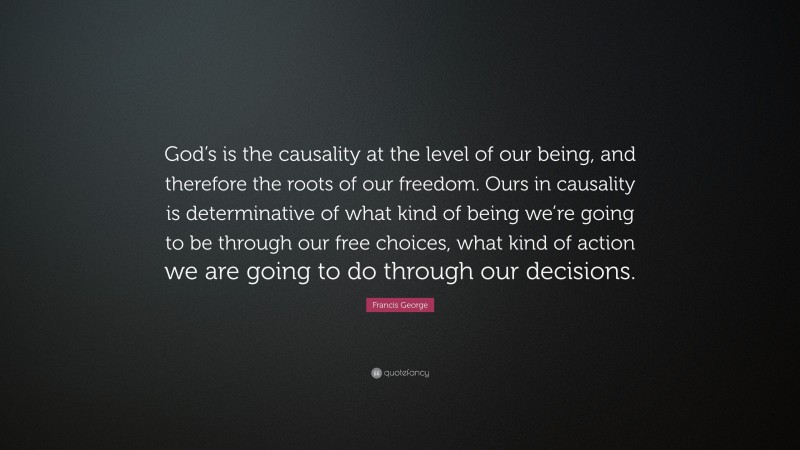 Francis George Quote: “God’s is the causality at the level of our being, and therefore the roots of our freedom. Ours in causality is determinative of what kind of being we’re going to be through our free choices, what kind of action we are going to do through our decisions.”