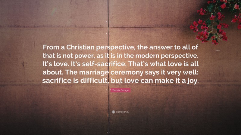 Francis George Quote: “From a Christian perspective, the answer to all of that is not power, as it is in the modern perspective. It’s love. It’s self-sacrifice. That’s what love is all about. The marriage ceremony says it very well: sacrifice is difficult, but love can make it a joy.”