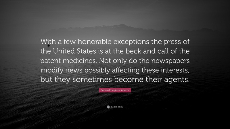Samuel Hopkins Adams Quote: “With a few honorable exceptions the press of the United States is at the beck and call of the patent medicines. Not only do the newspapers modify news possibly affecting these interests, but they sometimes become their agents.”