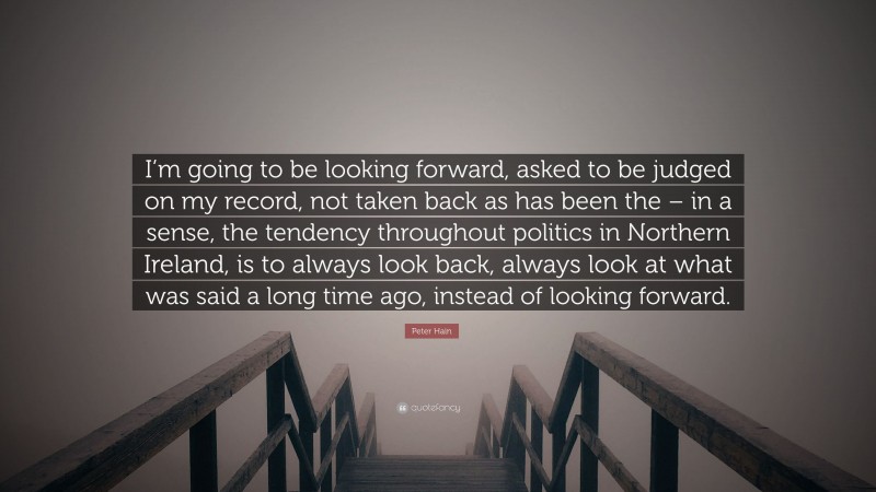 Peter Hain Quote: “I’m going to be looking forward, asked to be judged on my record, not taken back as has been the – in a sense, the tendency throughout politics in Northern Ireland, is to always look back, always look at what was said a long time ago, instead of looking forward.”