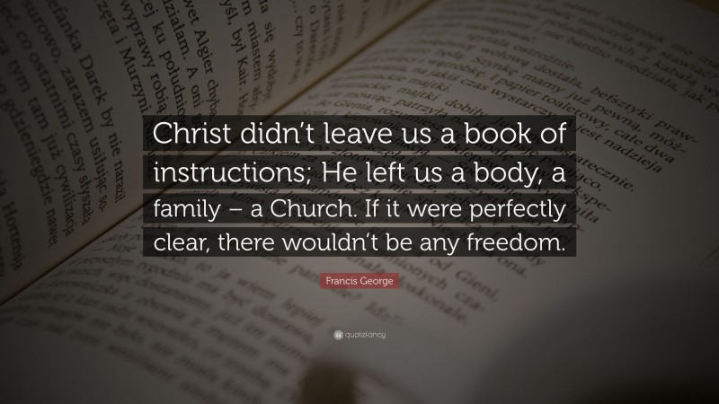 Francis George Quote: “Christ didn’t leave us a book of instructions; He left us a body, a family – a Church. If it were perfectly clear, there wouldn’t be any freedom.”