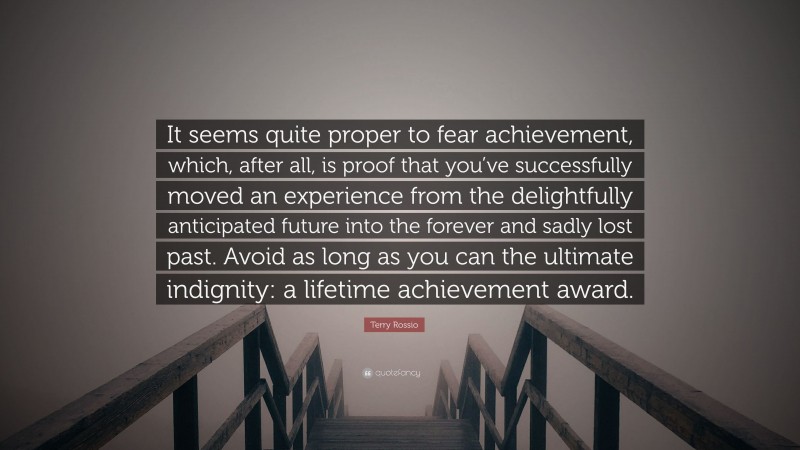 Terry Rossio Quote: “It seems quite proper to fear achievement, which, after all, is proof that you’ve successfully moved an experience from the delightfully anticipated future into the forever and sadly lost past. Avoid as long as you can the ultimate indignity: a lifetime achievement award.”
