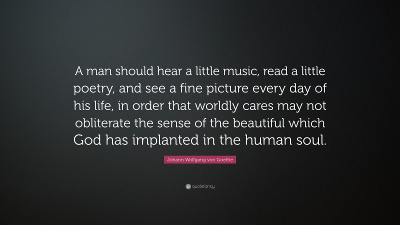Johann Wolfgang von Goethe Quote: “A man should hear a little music, read a little poetry, and see a fine picture every day of his life, in order that worldly cares may not obliterate the sense of the beautiful which God has implanted in the human soul.”