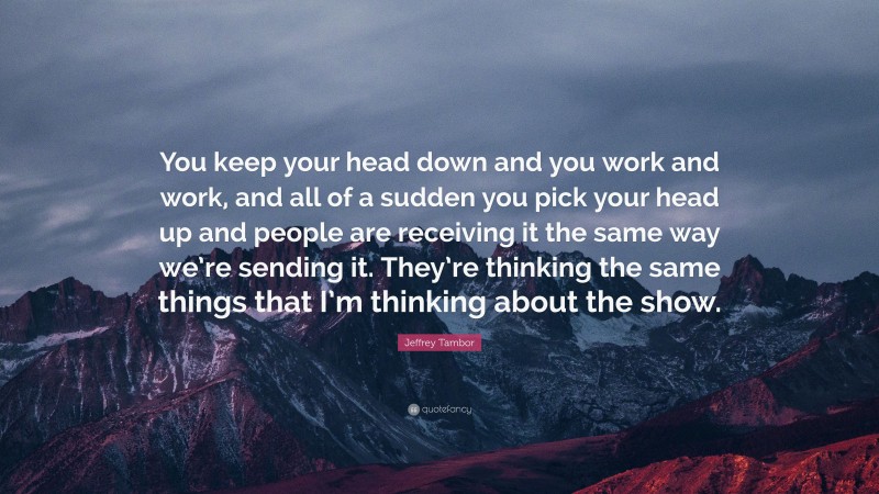 Jeffrey Tambor Quote: “You keep your head down and you work and work, and all of a sudden you pick your head up and people are receiving it the same way we’re sending it. They’re thinking the same things that I’m thinking about the show.”