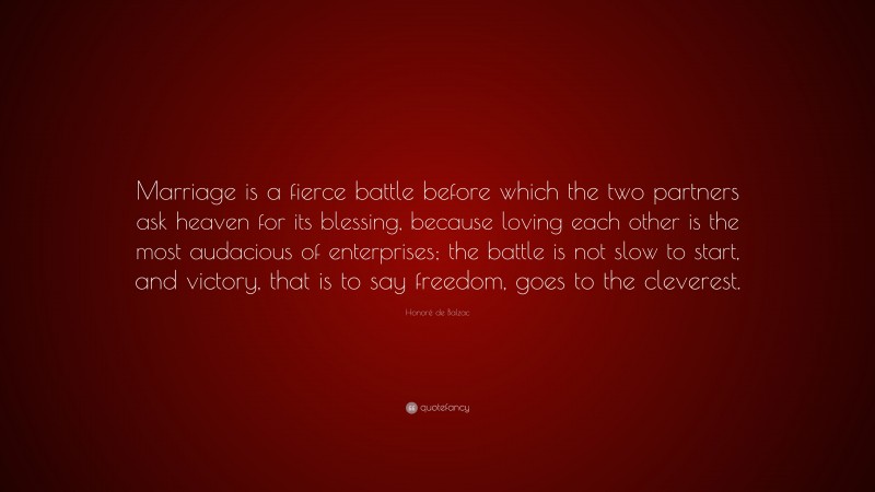 Honoré de Balzac Quote: “Marriage is a fierce battle before which the two partners ask heaven for its blessing, because loving each other is the most audacious of enterprises; the battle is not slow to start, and victory, that is to say freedom, goes to the cleverest.”