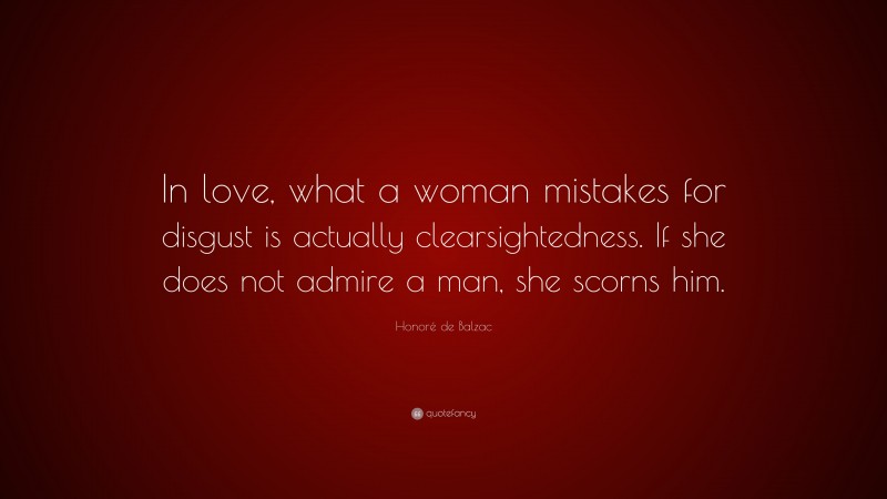 Honoré de Balzac Quote: “In love, what a woman mistakes for disgust is actually clearsightedness. If she does not admire a man, she scorns him.”