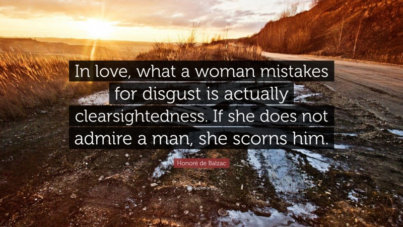 Honoré de Balzac Quote: “In love, what a woman mistakes for disgust is actually clearsightedness. If she does not admire a man, she scorns him.”