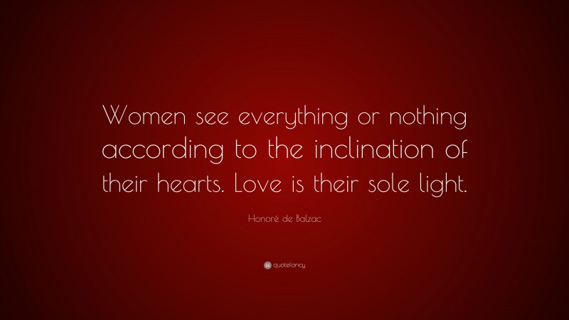 Honoré de Balzac Quote: “Women see everything or nothing according to the inclination of their hearts. Love is their sole light.”