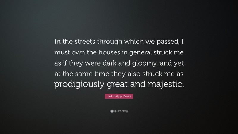 Karl Philipp Moritz Quote: “In the streets through which we passed, I must own the houses in general struck me as if they were dark and gloomy, and yet at the same time they also struck me as prodigiously great and majestic.”