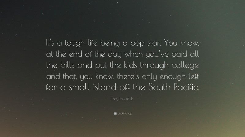 Larry Mullen, Jr. Quote: “It’s a tough life being a pop star. You know, at the end of the day when you’ve paid all the bills and put the kids through college and that, you know, there’s only enough left for a small island off the South Pacific.”