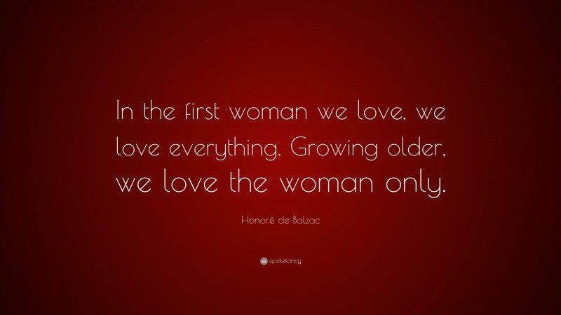 Honoré de Balzac Quote: “In the first woman we love, we love everything. Growing older, we love the woman only.”