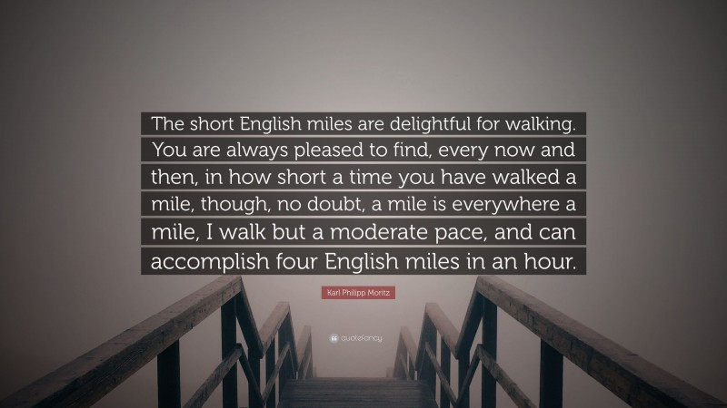 Karl Philipp Moritz Quote: “The short English miles are delightful for walking. You are always pleased to find, every now and then, in how short a time you have walked a mile, though, no doubt, a mile is everywhere a mile, I walk but a moderate pace, and can accomplish four English miles in an hour.”