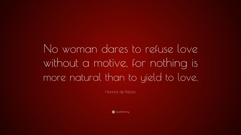 Honoré de Balzac Quote: “No woman dares to refuse love without a motive, for nothing is more natural than to yield to love.”