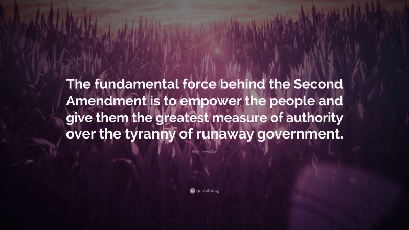 Bob Schaffer Quote: “The fundamental force behind the Second Amendment is to empower the people and give them the greatest measure of authority over the tyranny of runaway government.”
