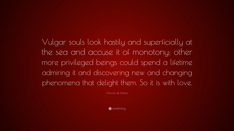 Honoré de Balzac Quote: “Vulgar souls look hastily and superficially at the sea and accuse it of monotony; other more privileged beings could spend a lifetime admiring it and discovering new and changing phenomena that delight them. So it is with love.”