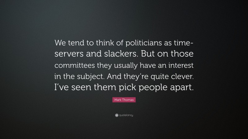 Mark Thomas Quote: “We tend to think of politicians as time-servers and slackers. But on those committees they usually have an interest in the subject. And they’re quite clever. I’ve seen them pick people apart.”