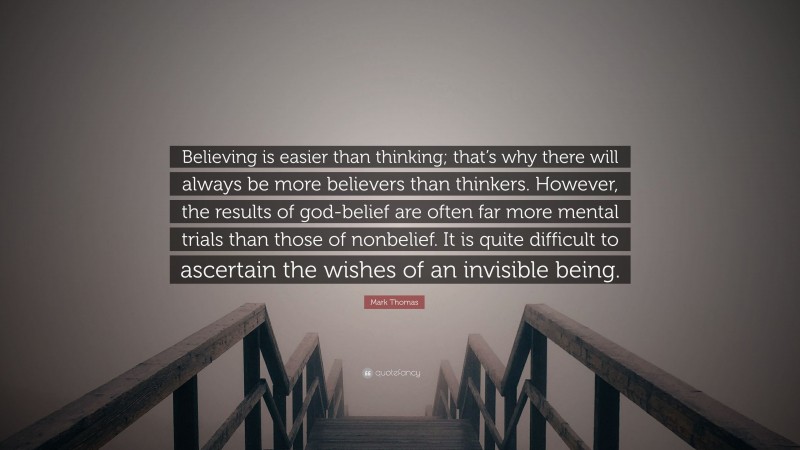 Mark Thomas Quote: “Believing is easier than thinking; that’s why there will always be more believers than thinkers. However, the results of god-belief are often far more mental trials than those of nonbelief. It is quite difficult to ascertain the wishes of an invisible being.”