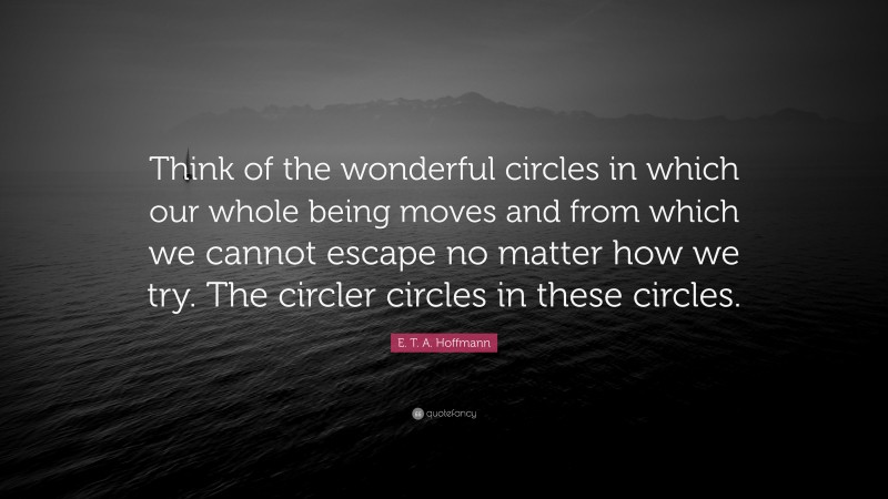 E. T. A. Hoffmann Quote: “Think of the wonderful circles in which our whole being moves and from which we cannot escape no matter how we try. The circler circles in these circles.”