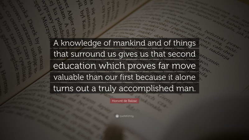 Honoré de Balzac Quote: “A knowledge of mankind and of things that surround us gives us that second education which proves far move valuable than our first because it alone turns out a truly accomplished man.”