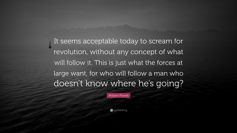 William Powell Quote: “It seems acceptable today to scream for revolution, without any concept of what will follow it. This is just what the forces at large want, for who will follow a man who doesn’t know where he’s going?”