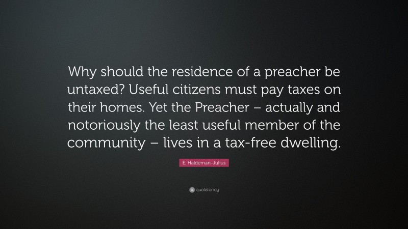 E. Haldeman-Julius Quote: “Why should the residence of a preacher be untaxed? Useful citizens must pay taxes on their homes. Yet the Preacher – actually and notoriously the least useful member of the community – lives in a tax-free dwelling.”