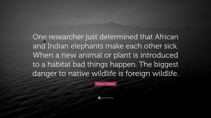 Robert T. Bakker Quote: “One researcher just determined that African and Indian elephants make each other sick. When a new animal or plant is introduced to a habitat bad things happen. The biggest danger to native wildlife is foreign wildlife.”