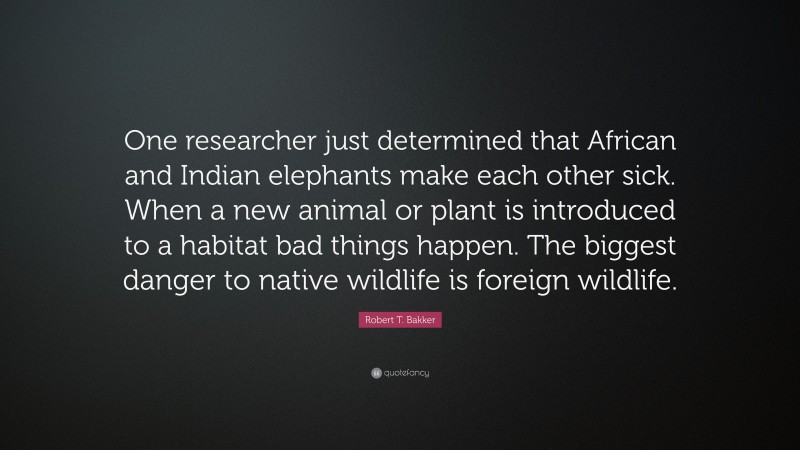 Robert T. Bakker Quote: “One researcher just determined that African and Indian elephants make each other sick. When a new animal or plant is introduced to a habitat bad things happen. The biggest danger to native wildlife is foreign wildlife.”