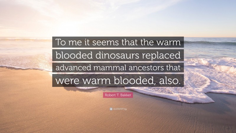 Robert T. Bakker Quote: “To me it seems that the warm blooded dinosaurs replaced advanced mammal ancestors that were warm blooded, also.”
