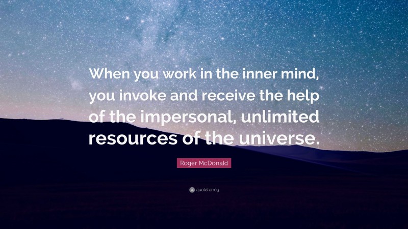 Roger McDonald Quote: “When you work in the inner mind, you invoke and receive the help of the impersonal, unlimited resources of the universe.”