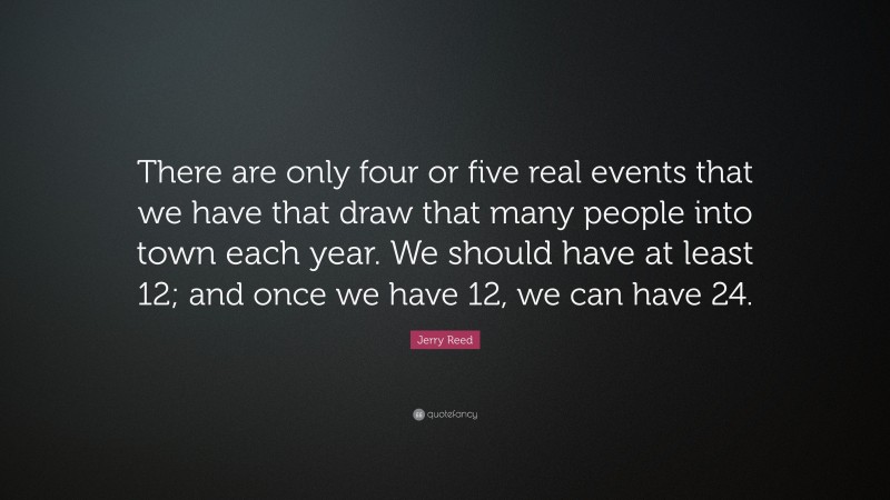 Jerry Reed Quote: “There are only four or five real events that we have that draw that many people into town each year. We should have at least 12; and once we have 12, we can have 24.”