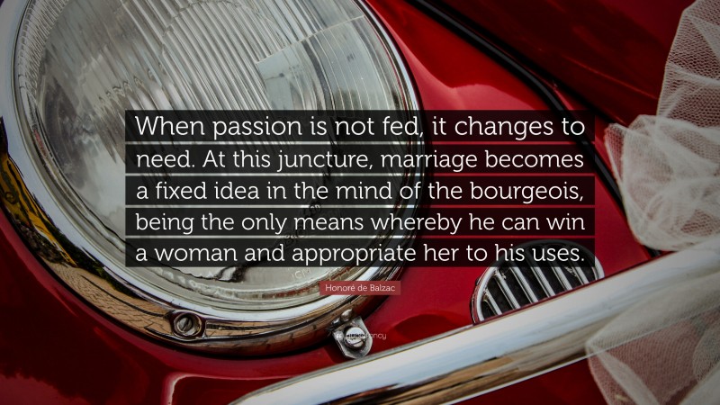Honoré de Balzac Quote: “When passion is not fed, it changes to need. At this juncture, marriage becomes a fixed idea in the mind of the bourgeois, being the only means whereby he can win a woman and appropriate her to his uses.”