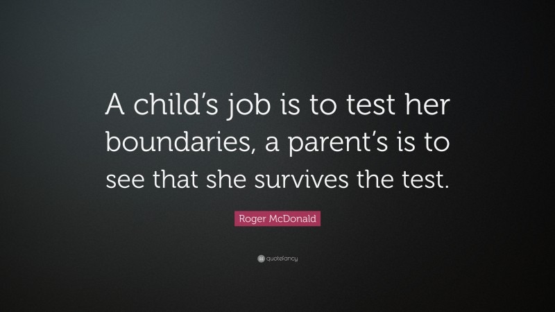 Roger McDonald Quote: “A child’s job is to test her boundaries, a parent’s is to see that she survives the test.”