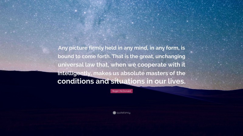 Roger McDonald Quote: “Any picture firmly held in any mind, in any form, is bound to come forth. That is the great, unchanging universal law that, when we cooperate with it intelligently, makes us absolute masters of the conditions and situations in our lives.”