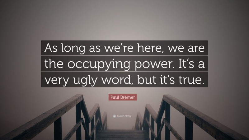 Paul Bremer Quote: “As long as we’re here, we are the occupying power. It’s a very ugly word, but it’s true.”