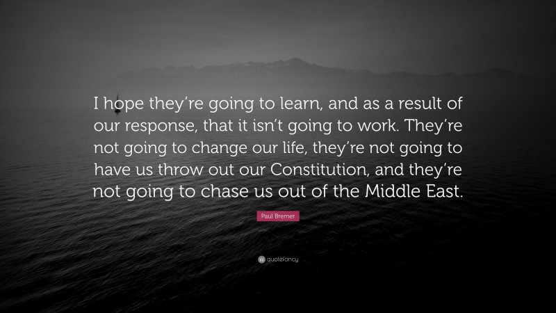 Paul Bremer Quote: “I hope they’re going to learn, and as a result of our response, that it isn’t going to work. They’re not going to change our life, they’re not going to have us throw out our Constitution, and they’re not going to chase us out of the Middle East.”