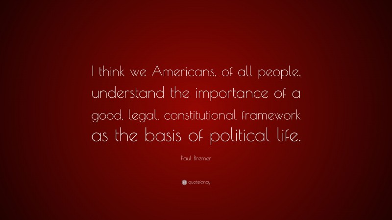 Paul Bremer Quote: “I think we Americans, of all people, understand the importance of a good, legal, constitutional framework as the basis of political life.”