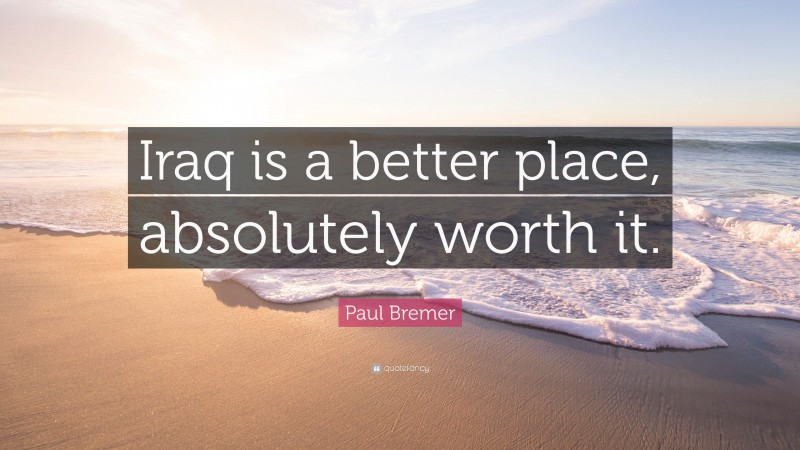 Paul Bremer Quote: “Iraq is a better place, absolutely worth it.”