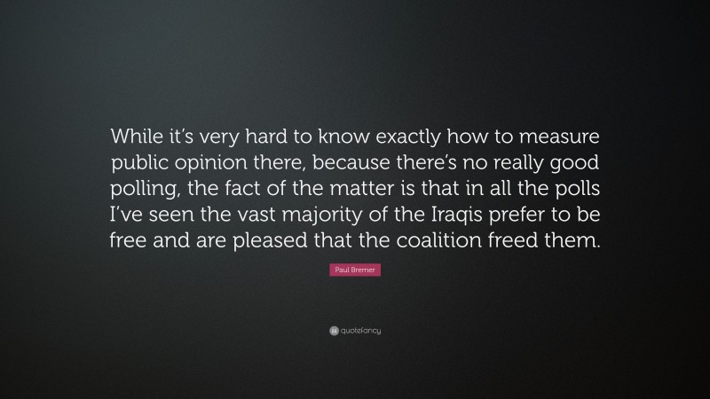Paul Bremer Quote: “While it’s very hard to know exactly how to measure public opinion there, because there’s no really good polling, the fact of the matter is that in all the polls I’ve seen the vast majority of the Iraqis prefer to be free and are pleased that the coalition freed them.”