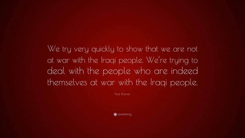 Paul Bremer Quote: “We try very quickly to show that we are not at war with the Iraqi people. We’re trying to deal with the people who are indeed themselves at war with the Iraqi people.”