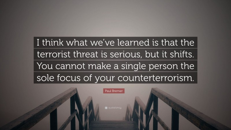 Paul Bremer Quote: “I think what we’ve learned is that the terrorist threat is serious, but it shifts. You cannot make a single person the sole focus of your counterterrorism.”