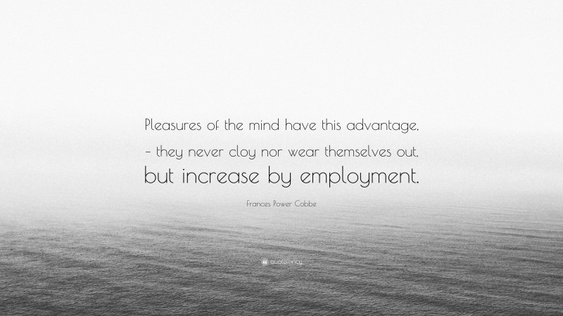 Frances Power Cobbe Quote: “Pleasures of the mind have this advantage, – they never cloy nor wear themselves out, but increase by employment.”