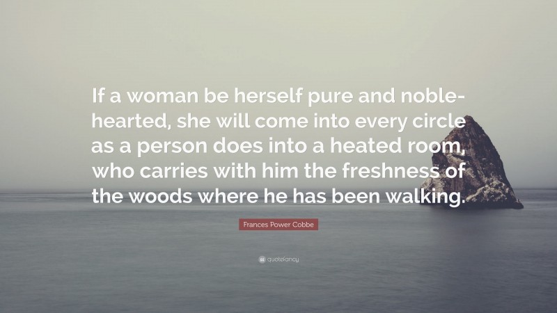 Frances Power Cobbe Quote: “If a woman be herself pure and noble-hearted, she will come into every circle as a person does into a heated room, who carries with him the freshness of the woods where he has been walking.”