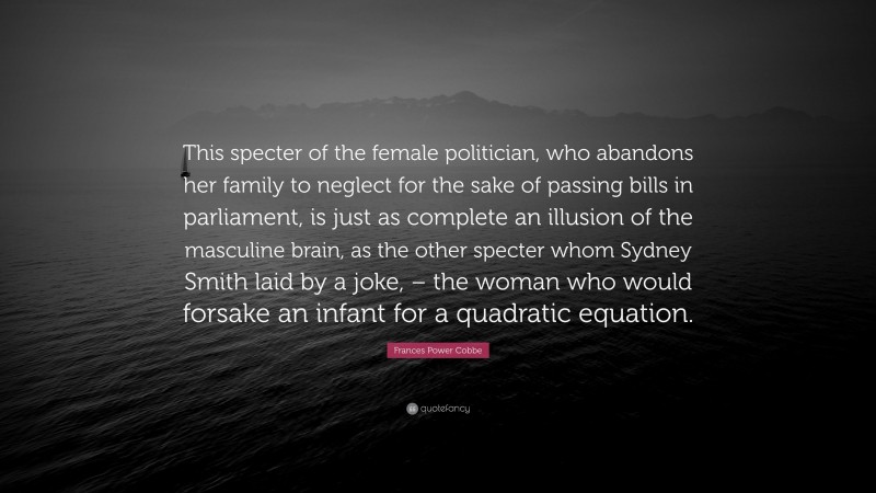 Frances Power Cobbe Quote: “This specter of the female politician, who abandons her family to neglect for the sake of passing bills in parliament, is just as complete an illusion of the masculine brain, as the other specter whom Sydney Smith laid by a joke, – the woman who would forsake an infant for a quadratic equation.”