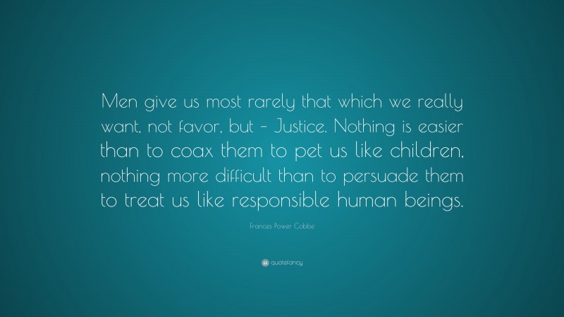 Frances Power Cobbe Quote: “Men give us most rarely that which we really want, not favor, but – Justice. Nothing is easier than to coax them to pet us like children, nothing more difficult than to persuade them to treat us like responsible human beings.”